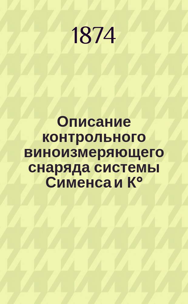 Описание контрольного виноизмеряющего снаряда системы Сименса и К° : С изложением инструкций, правил и способов приведения заводов в вид, требуемый контрольными снарядами