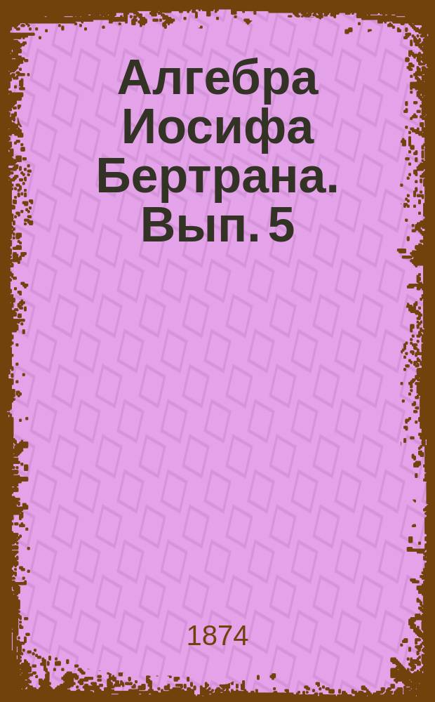Алгебра Иосифа Бертрана. Вып. 5 : Дополнения начал алгебры