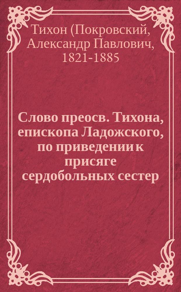 Слово преосв. Тихона, епископа Ладожского, по приведении к присяге сердобольных сестер, и по возложении на них наперсных крестов : Произнес. в церкви С.-Петерб. вдовьего дома 12 марта 1873 г