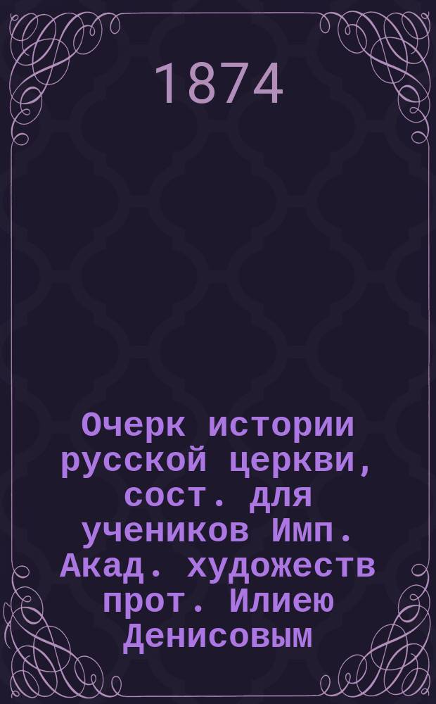 Очерк истории русской церкви, сост. для учеников Имп. Акад. художеств прот. Илиею Денисовым