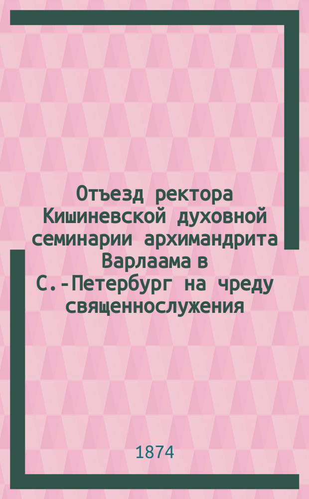 Отъезд ректора Кишиневской духовной семинарии архимандрита Варлаама в С.-Петербург на чреду священнослужения. Речь, сказанная в семинарской церкви ректором Семинарии архимандритом Варлаамом, при прощании его с наставниками и воспитанниками Семинарии, пред выездом его в С.-Петербург на чреду священнослужения, 1874 года, января 26 дня