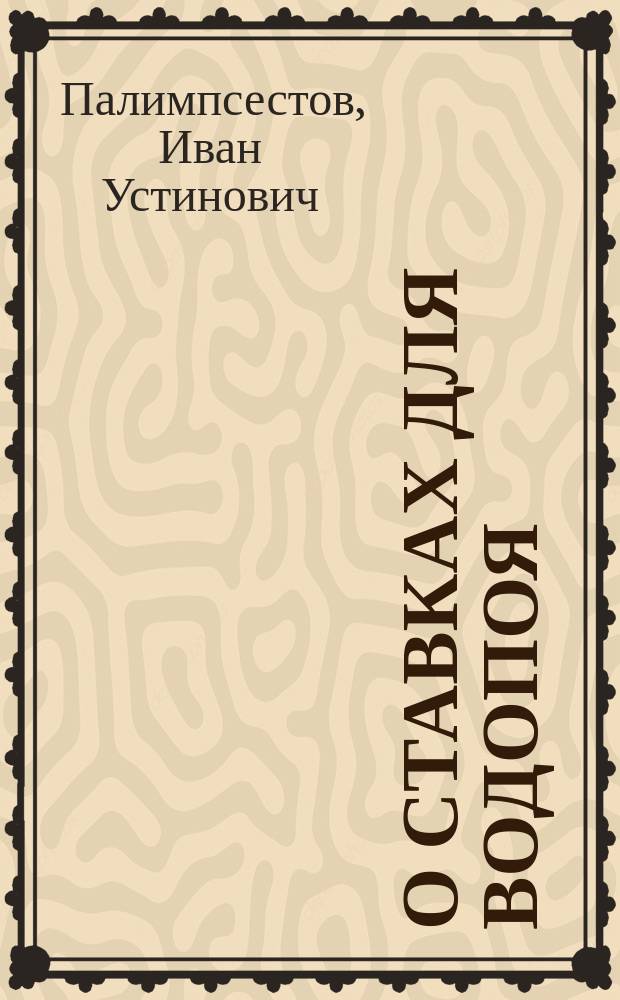 О ставках для водопоя : Извлеч. из соч. г. Полимпсестова, б. секр. О-ва сел. хоз-ва Юж. России "Об устройстве водохранилищ в степях на Юге России"