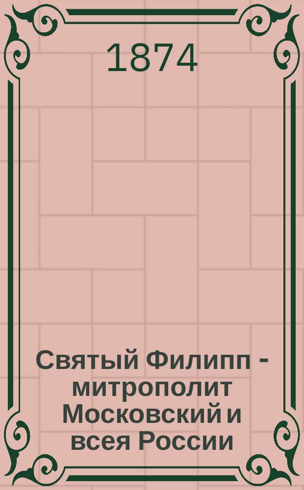 Святый Филипп - митрополит Московский и всея России : Память его совершается янв. месяца 9-го дня : Биогр. очерк