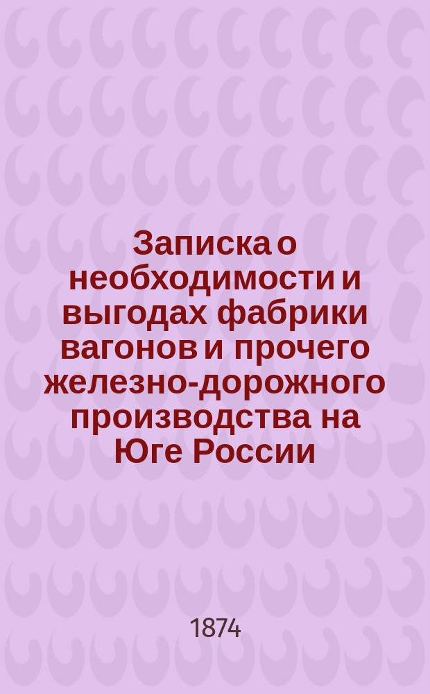 Записка о необходимости и выгодах фабрики вагонов и прочего железно-дорожного производства на Юге России, составленная инженером Максимилианом Шмид-фон-Шмидсфельденом,... бывшим главным инж.-механиком при Одесской железной дороге с 1865-го по 1873-й год