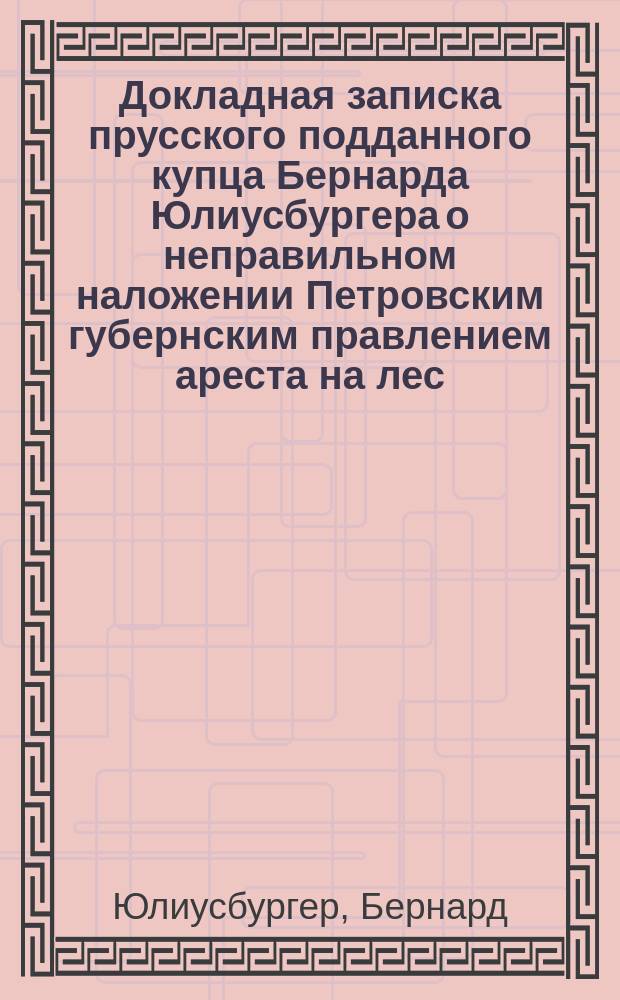 Докладная записка прусского подданного купца Бернарда Юлиусбургера [о неправильном наложении Петровским губернским правлением ареста на лес, купленный им на сруб в имениях Ленкава и Завадов]. 1874 г.