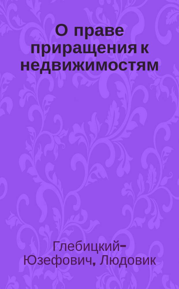О праве приращения к недвижимостям (Accessio) : Моногр. по гражд. праву Людовика Глебицкого-Юзефовича, канд Имп. Варш. ун-та..