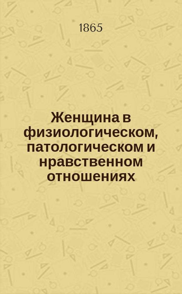 Женщина в физиологическом, патологическом и нравственном отношениях : Исслед. мед. филос. и лит. : Пер. с фр. изд. 1864 г
