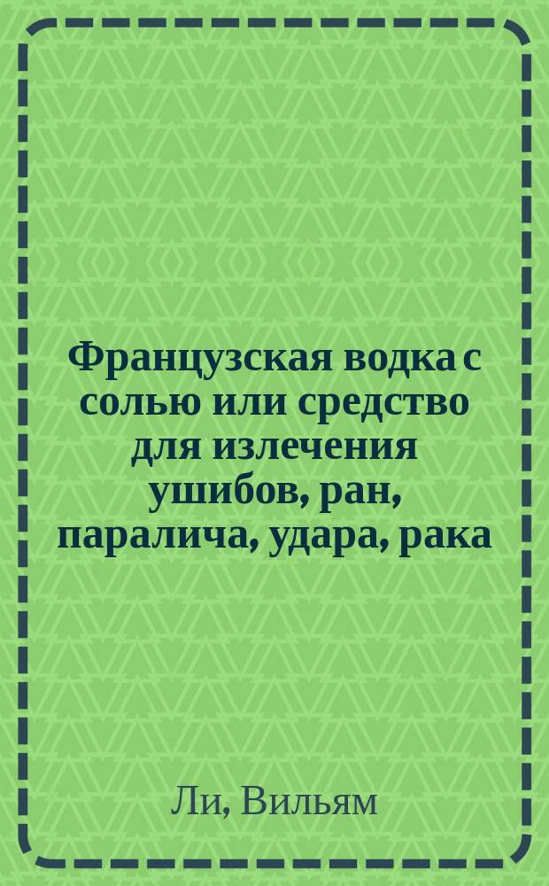 Французская водка с солью или средство для излечения ушибов, ран, паралича, удара, рака, зубной боли, колики, рожи, ревматизма, глазных болезней и т. п., так как и всяких наружных и внутренних воспалений без помощи врача : Необходимая брошюра для всякого, изд. изобретателем средства Вилльямом Лее : Пер. с англ