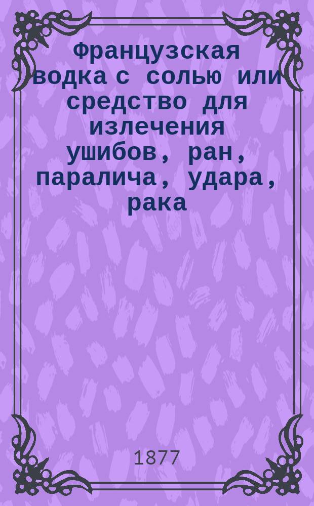 Французская водка с солью или средство для излечения ушибов, ран, паралича, удара, рака, зубной боли, колики, рожи, ревматизма, глазных болезней и т. п., так как и всяких наружных и внутренних воспалений без помощи врача : Необходимая брошюра для всякого, изд. изобретателем средства Вилльямом Лее : Пер. с англ