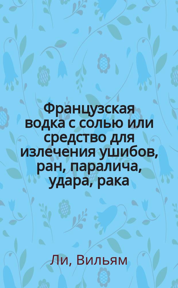 Французская водка с солью или средство для излечения ушибов, ран, паралича, удара, рака, зубной боли, колики, рожи, ревматизма, глазных болезней и т. п., так как и всяких наружных и внутренних воспалений без помощи врача : Необходимая брошюра для всякого, изд. изобретателем средства Вилльямом Лее : Пер. с англ