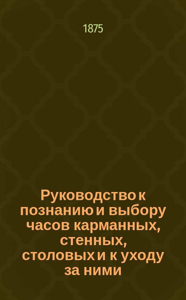 Руководство к познанию и выбору часов карманных, стенных, столовых и к уходу за ними