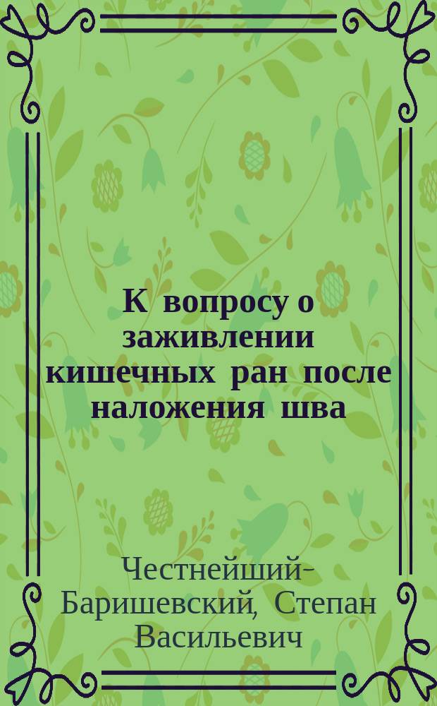 К вопросу о заживлении кишечных ран после наложения шва : Дис. на степ. д-ра мед. Степана Честнейшего-Баришевского