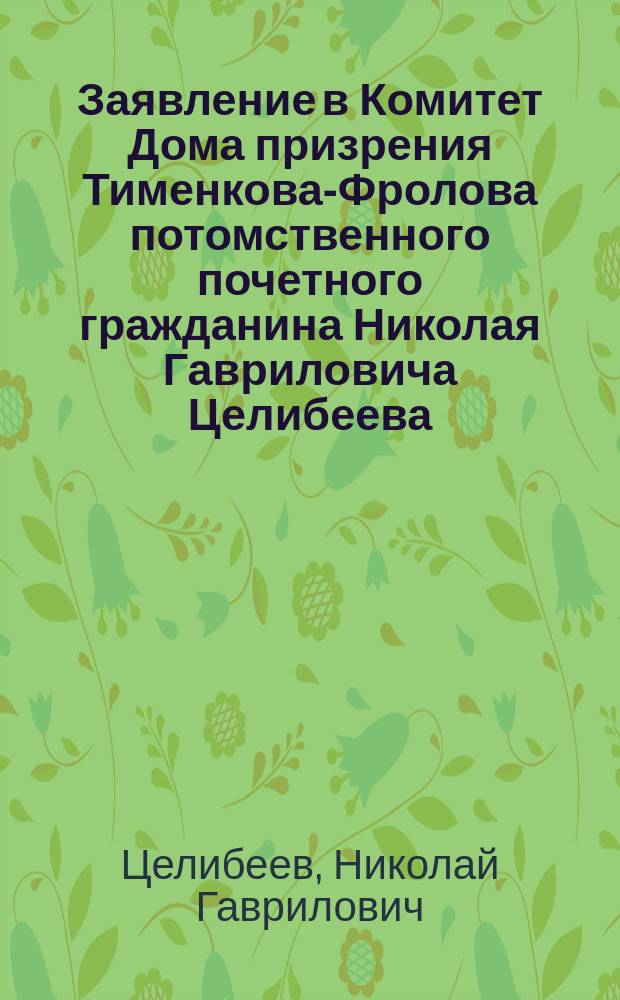 Заявление в Комитет Дома призрения Тименкова-Фролова потомственного почетного гражданина Николая Гавриловича Целибеева : С прил