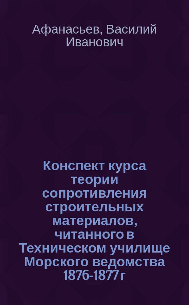 Конспект курса теории сопротивления строительных материалов, читанного в Техническом училище Морского ведомства 1876-1877 г. поручиком Афонасьевым