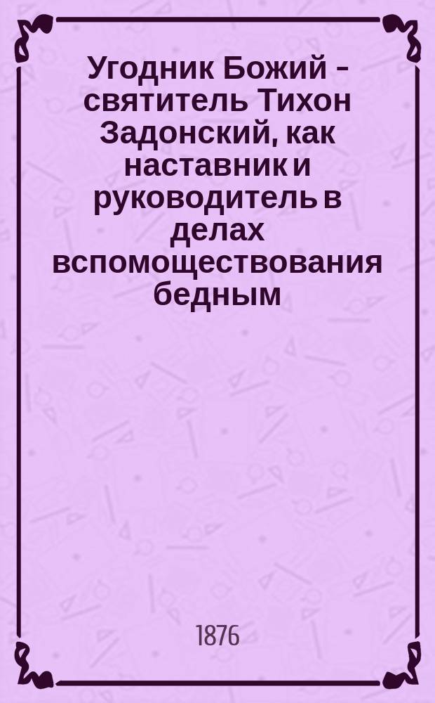 Угодник Божий - святитель Тихон Задонский, как наставник и руководитель в делах вспомоществования бедным : На память по случаю устройства богаделенного дома для приходских бедных при Благовещенской, что на Васильевском острове, церкви
