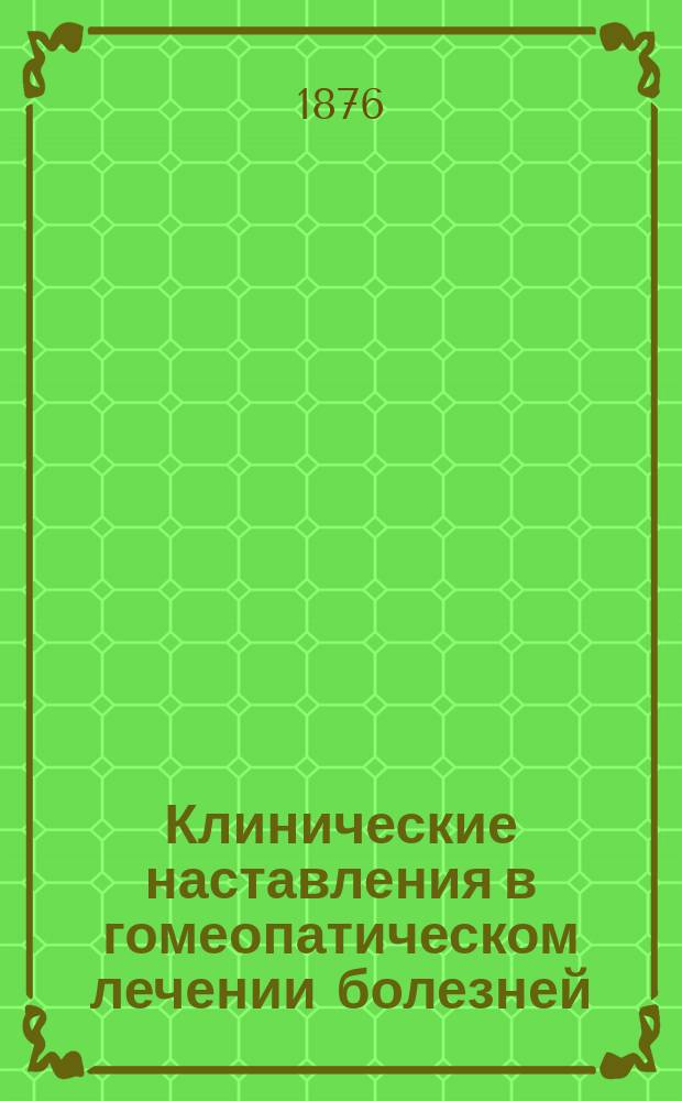 Клинические наставления в гомеопатическом лечении болезней : Справ. кн. гомеопат. терапии для врачей и не врачей : Пер. с послед. нем. изд. : С прил. крат. указаний для практики, характеристики главнейших лекарств и систематич. обзора содерж. кн. : С предисл. изд.