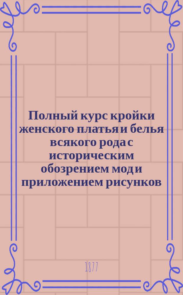 Полный курс кройки женского платья и белья всякого рода с историческим обозрением мод и приложением рисунков : Пер. с фр