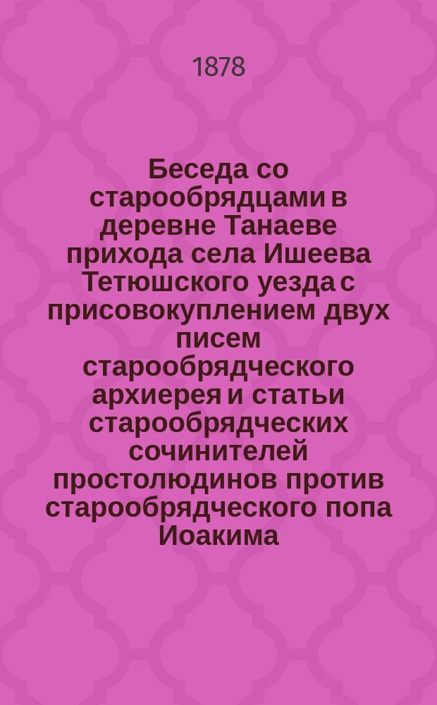 Беседа со старообрядцами в деревне Танаеве прихода села Ишеева Тетюшского уезда с присовокуплением двух писем старообрядческого архиерея и статьи старообрядческих сочинителей простолюдинов против старообрядческого попа Иоакима