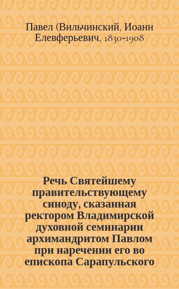 Речь Святейшему правительствующему синоду, сказанная ректором Владимирской духовной семинарии архимандритом Павлом при наречении его во епископа Сарапульского, викария Вятской епархии, 4 января 1878 года