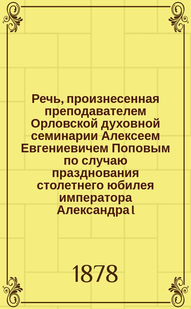 Речь, произнесенная преподавателем Орловской духовной семинарии Алексеем Евгениевичем Поповым по случаю празднования столетнего юбилея императора Александра I. 12 дек. 1877 г.