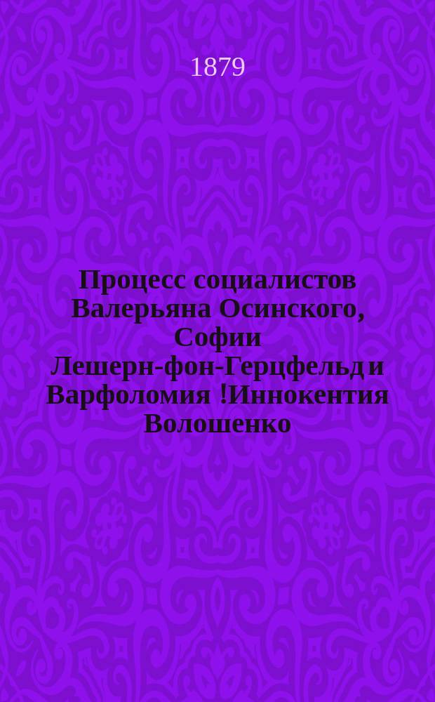 Процесс социалистов Валерьяна Осинского, Софии Лешерн-фон-Герцфельд и Варфоломия [!Иннокентия] Волошенко : Крат. отчет заседания Киев. воен.-окр. суда 5 мая 1879