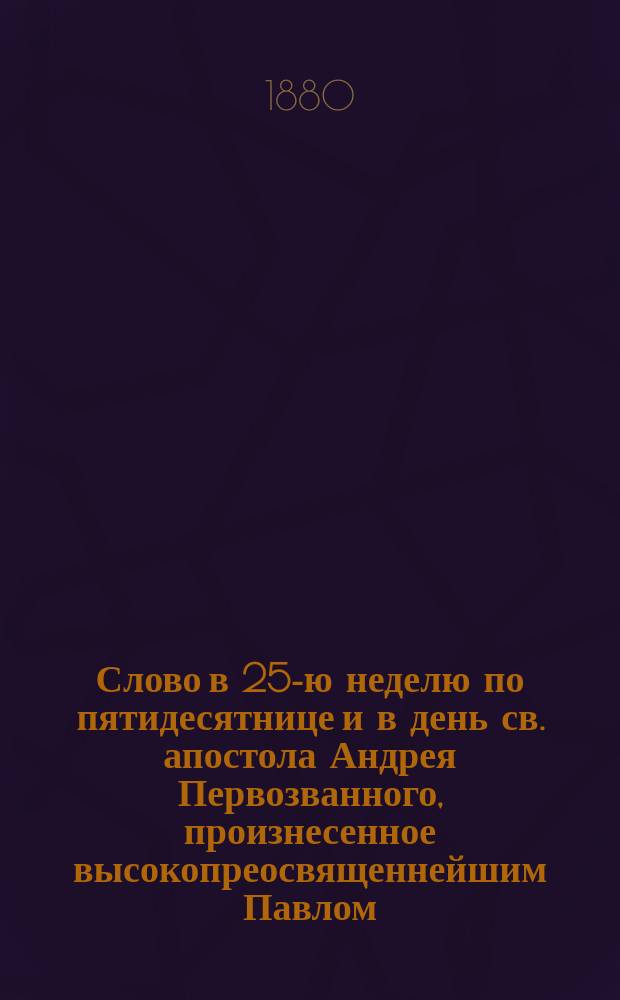 Слово в 25-ю неделю по пятидесятнице и в день св. апостола Андрея Первозванного, произнесенное высокопреосвященнейшим Павлом, архиепископом Кишиневским и Хотинским, 30 ноября 1880 года в Андреевской церкви Кишиневской гимназии