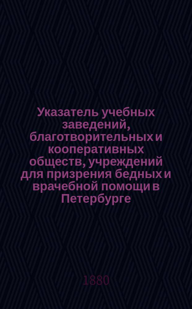 Указатель учебных заведений, благотворительных и кооперативных обществ, учреждений для призрения бедных и врачебной помощи в Петербурге : С прил. законных прав учительниц и наставниц и наименования учебников, одобренных М.Н.П