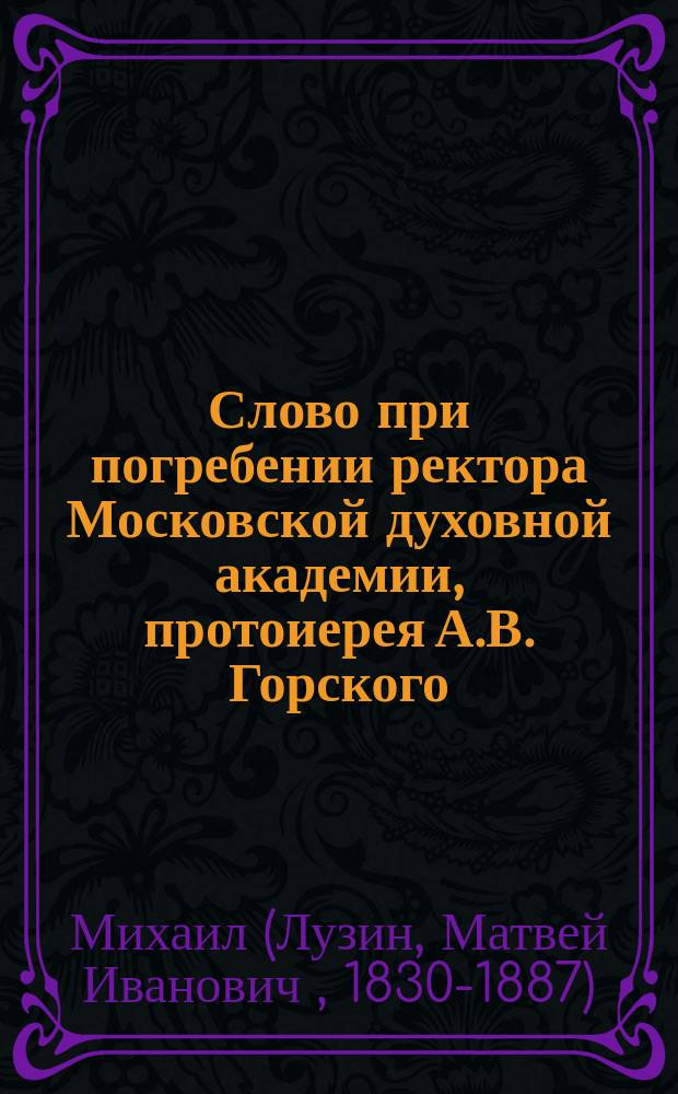 Слово при погребении ректора Московской духовной академии, протоиерея А.В. Горского, сказанное профессором той же Академии архимандритом Михаилом 14-го октября 1875 года