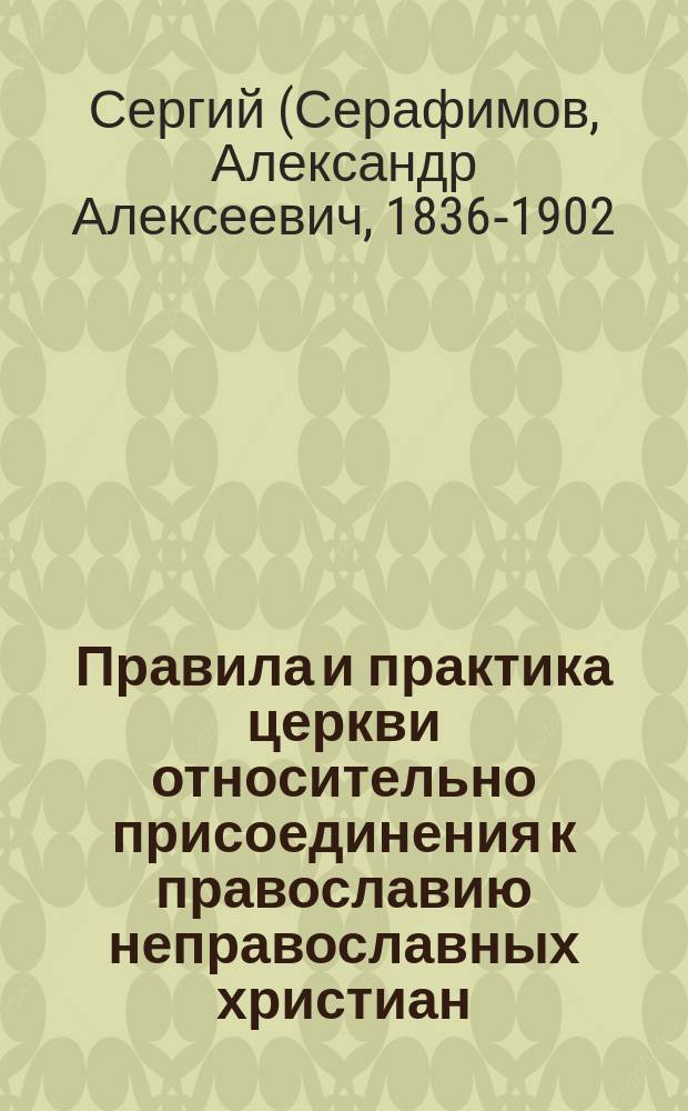 Правила и практика церкви относительно присоединения к православию неправославных христиан : Ист.-канон. исслед. преп. Костром. духов. семинарии, магистра богословия свящ. Александра Серафимова