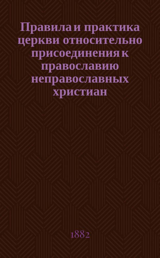 Правила и практика церкви относительно присоединения к православию неправославных христиан : Ист.-канон. исслед. преп. Костром. духов. семинарии, магистра богословия свящ. Александра Серафимова