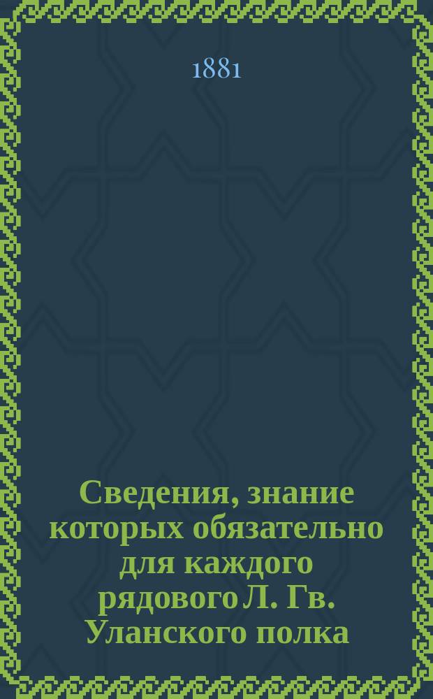 Сведения, знание которых обязательно для каждого рядового Л. Гв. Уланского полка : Сост. на основании приказа по Воен. ведомству от 11 дек. 1880 г. за № 335 бар. Сталь-фон-Голштейн, корнетом Л. гв. Улан. полка