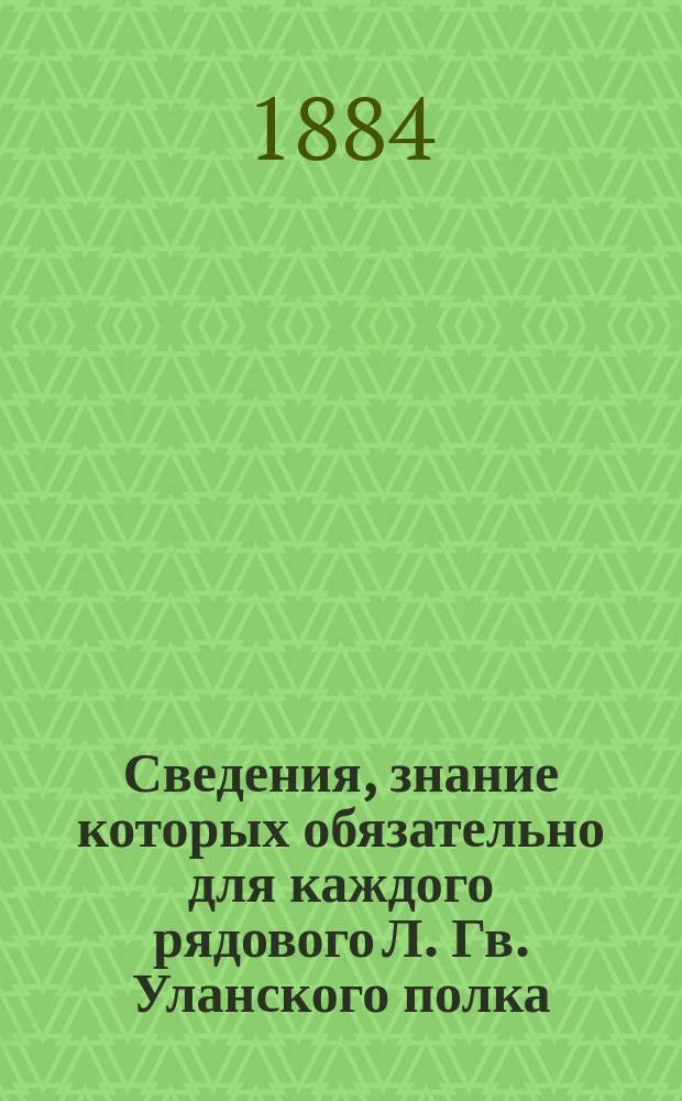 Сведения, знание которых обязательно для каждого рядового Л. Гв. Уланского полка : Сост. на основании приказа по Воен. ведомству от 11 дек. 1880 г. за № 335 бар. Сталь-фон-Голштейн, корнетом Л. гв. Улан. полка