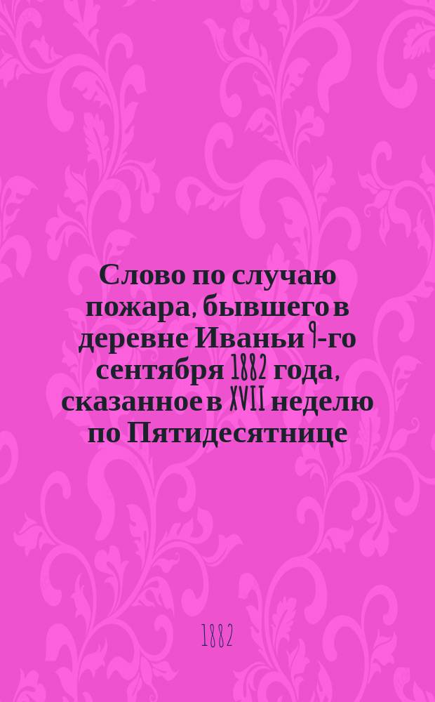 Слово по случаю пожара, бывшего в деревне Иваньи 9-го сентября 1882 года, сказанное в XVII неделю по Пятидесятнице; Речь при встрече высокопреосвященного архиепископа Тихона, в Свято-Андреевской церкви села Старого Алексинца 17-го сент. 1882 года / Свящ. А. Буйницкий