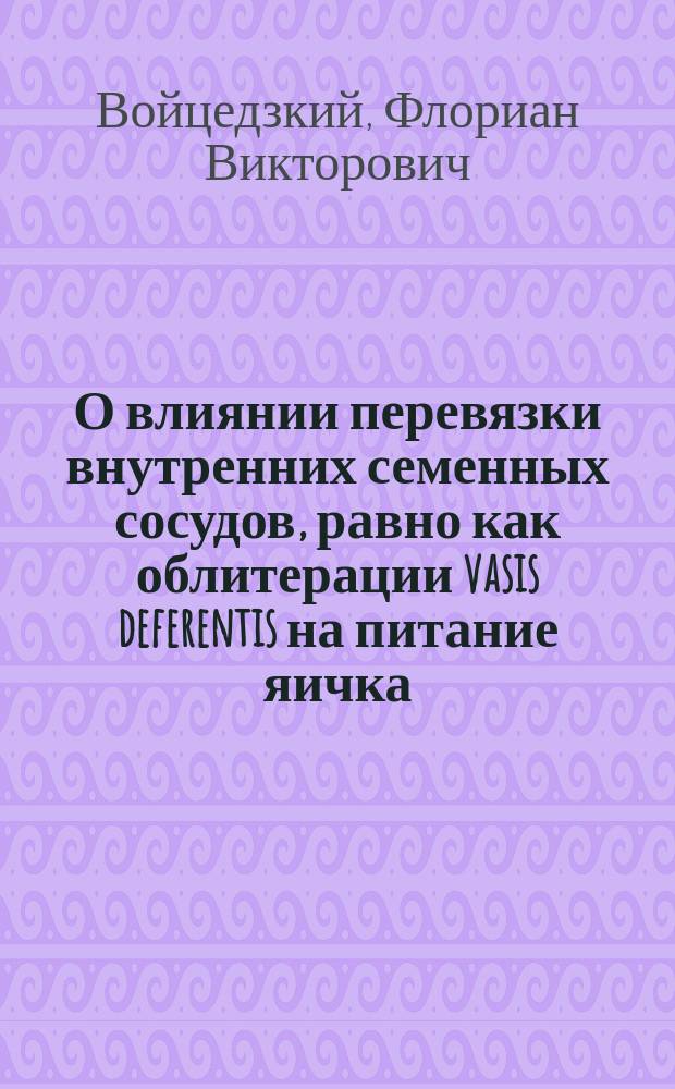 О влиянии перевязки внутренних семенных сосудов, равно как облитерации vasis deferentis на питание яичка : (Эксперим. исслед.) : Дис. на степ. д-ра мед. лекаря Флорияна Войцедзкого