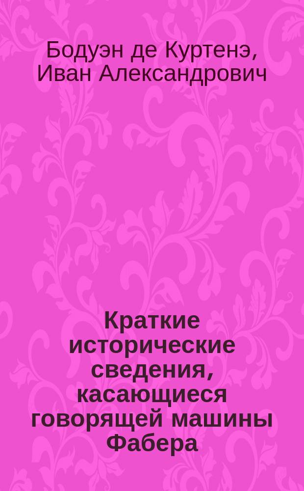 Краткие исторические сведения, касающиеся говорящей машины Фабера : (Сообщ., сдел. 20 янв. 1883 г. в заседании физ.-мат. секции о-ва естествоиспытателей при Имп. Казан. ун-те проф. И.А. Бодуэн-де-Куртенэ)