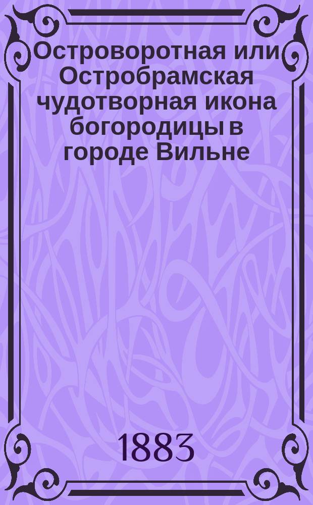 Островоротная или Остробрамская чудотворная икона богородицы в городе Вильне : Ист. исслед. с 8 рис. и разными сведениями, касающимися г. Вильны