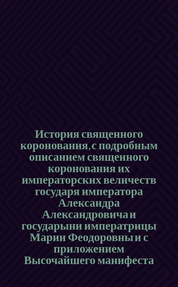 История священного коронования, с подробным описанием священного коронования их императорских величеств государя императора Александра Александровича и государыни императрицы Марии Феодоровны и с приложением Высочайшего манифеста, последовавшего в приснопамятный день 15 мая 1883 года