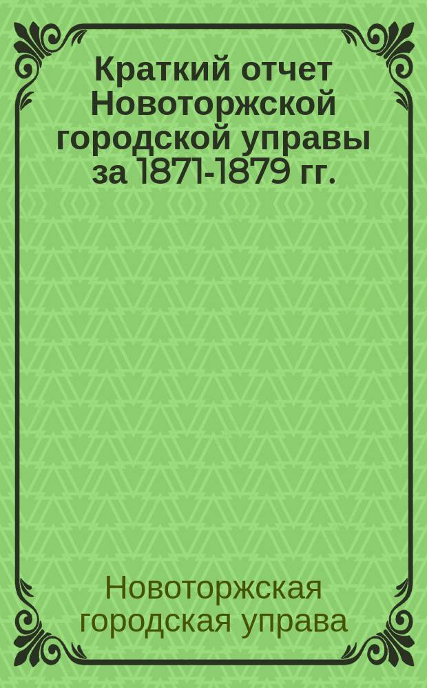 Краткий отчет Новоторжской городской управы за 1871-1879 гг. : Сост. гор. головой Василием Цвылевым по подлин. отчетам за девять лет, утв. Гор. думой 12 апр. 1882 г. и хранящимся в арх. Гор. управы