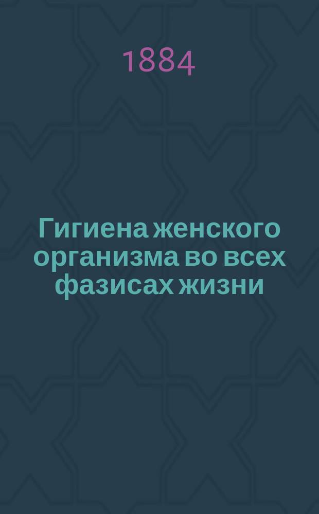 Гигиена женского организма во всех фазисах жизни : (Дет. возраст, половая зрелость, беременность, роды, послерод. период и климактер. годы) : Попул. излож. как предохранить себя от заболевания жен. болезнями и как излечивать без помощи доктора некоторые легкие заболевания