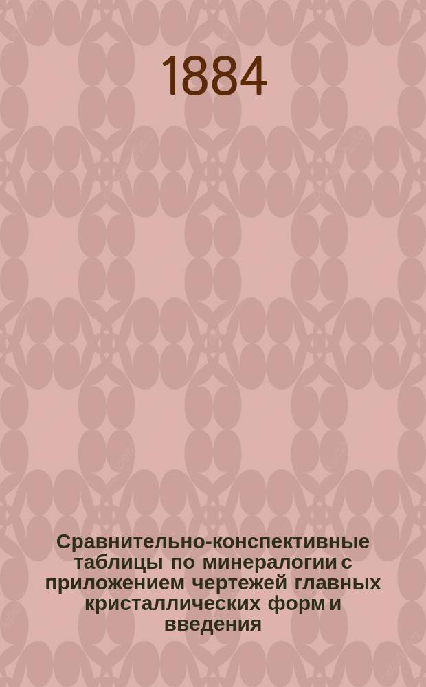 Сравнительно-конспективные таблицы по минералогии с приложением чертежей главных кристаллических форм и введения, заключающего в себе основные понятия из минералогии : Сост. по программам гор. уч-щ и воен. корпусов преп. Нарв. гор. уч-ща Ив. Лазаревич-Шепелевич