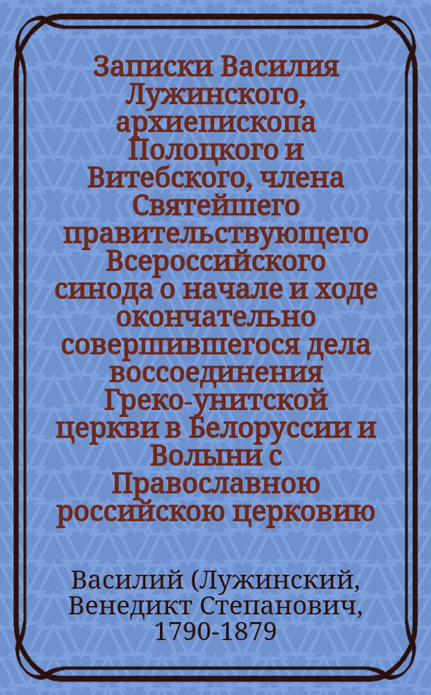 Записки Василия Лужинского, архиепископа Полоцкого [и Витебского, члена Святейшего правительствующего Всероссийского синода о начале и ходе окончательно совершившегося дела воссоединения Греко-унитской церкви в Белоруссии и Волыни с Православною российскою церковию, написанная в конце тысячи восемьсот шестьдесят шестого года]