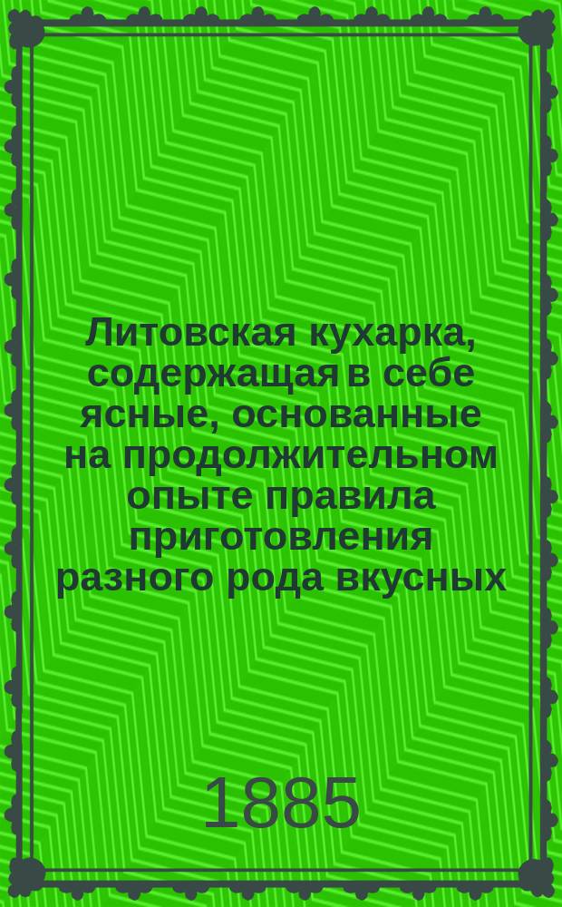 Литовская кухарка, содержащая в себе ясные, основанные на продолжительном опыте правила приготовления разного рода вкусных, изысканных, дешевых как скоромных, так и постных блюд, пирожного, мороженого, кремов, желе, варений, а равно многообразных аптекарских приправ, консервов и редкостных лакомств, с приложением тщательного распределения блюд к обеденному столу : Пер. с 6 пол. изд