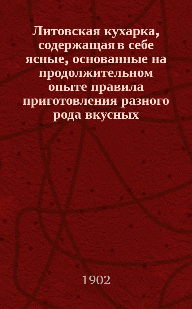 Литовская кухарка, содержащая в себе ясные, основанные на продолжительном опыте правила приготовления разного рода вкусных, изысканных, дешевых как скоромных, так и постных блюд, пирожного, мороженого, кремов, желе, варений, а равно многообразных аптекарских приправ, консервов и редкостных лакомств, с приложением тщательного распределения блюд к обеденному столу : Пер. с 6 пол. изд