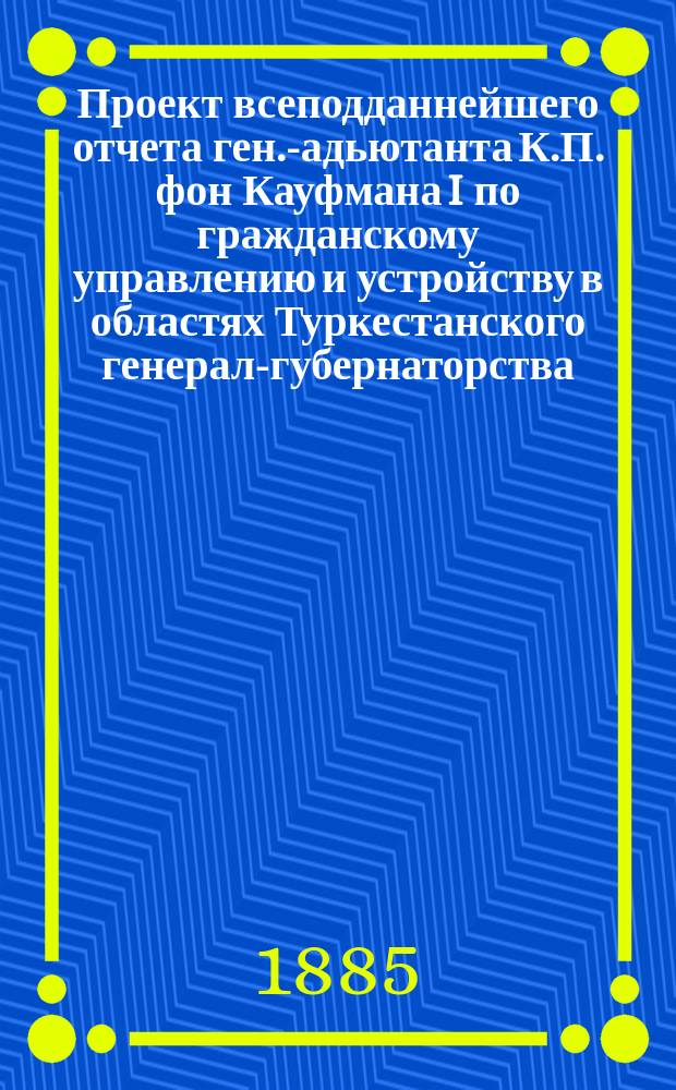 Проект всеподданнейшего отчета ген.-адьютанта К.П. фон Кауфмана I по гражданскому управлению и устройству в областях Туркестанского генерал-губернаторства : 7 нояб. 1867 - 25 марта 1881 г