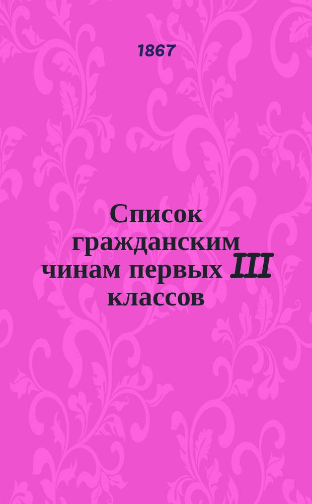 Список гражданским чинам первых III классов : Испр. по 1-е февр. 1867 г