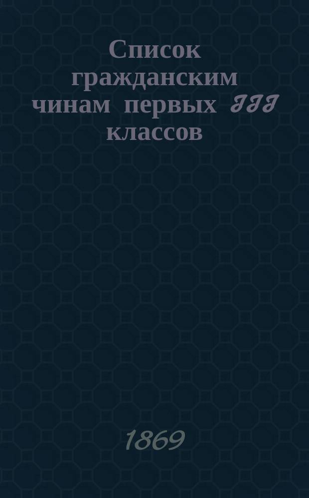 Список гражданским чинам первых III классов : Испр. по 1-е февр. 1869 г