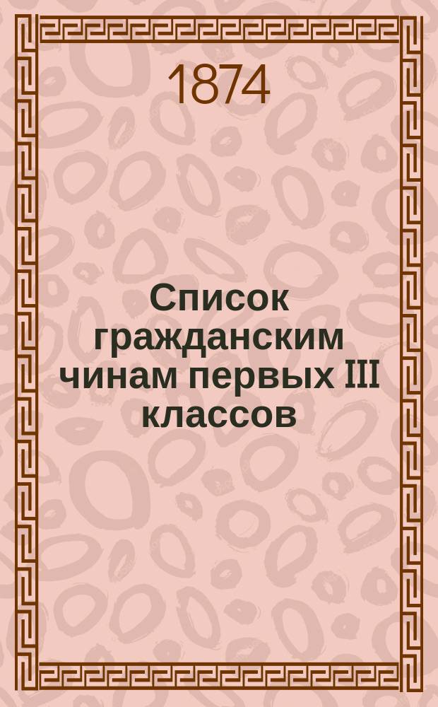 Список гражданским чинам первых III классов : Испр. по 10-е сент. 1874 г
