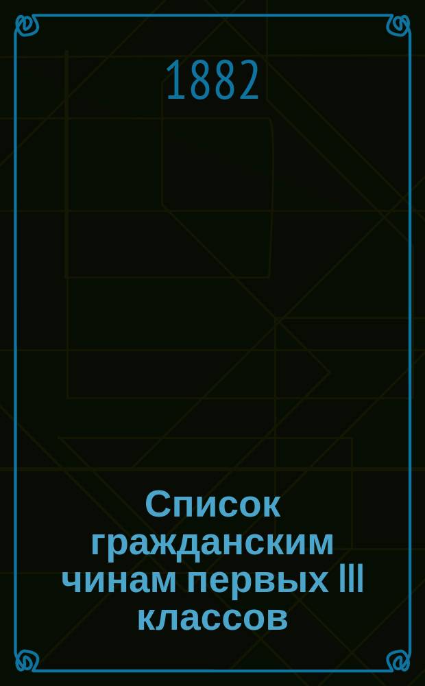 Список гражданским чинам первых III классов : Испр. по 10-е июня 1882 г