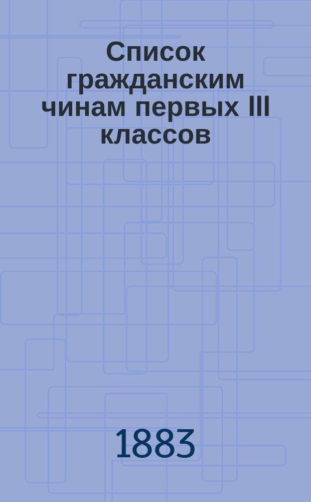 Список гражданским чинам первых III классов : Испр. по 1-е февр. 1883 г