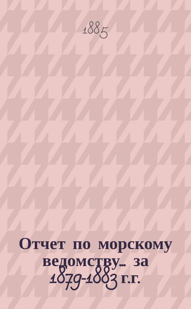 Отчет по морскому ведомству ... за 1879-1883 г.г.